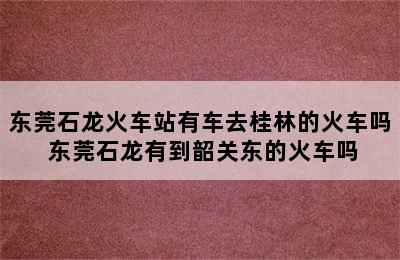 东莞石龙火车站有车去桂林的火车吗 东莞石龙有到韶关东的火车吗